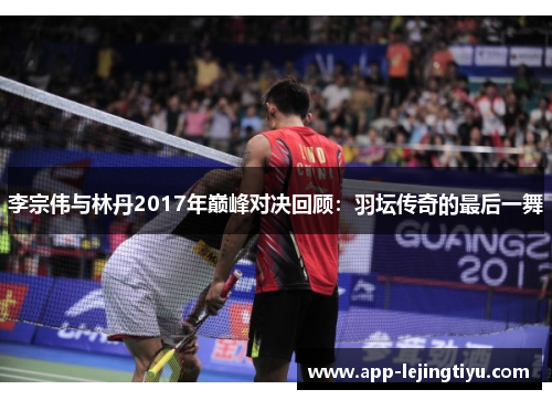 李宗伟与林丹2017年巅峰对决回顾：羽坛传奇的最后一舞